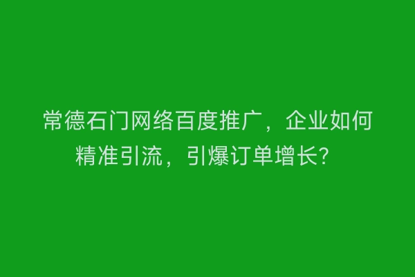 常德石门网络百度推广，企业如何精准引流，引爆订单增长？