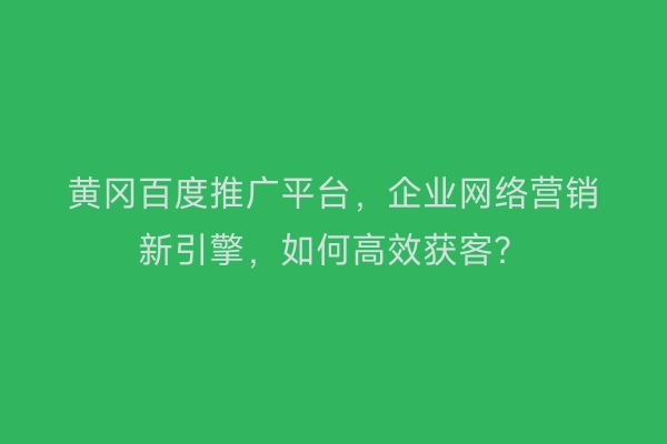 黄冈百度推广平台，企业网络营销新引擎，如何高效获客？