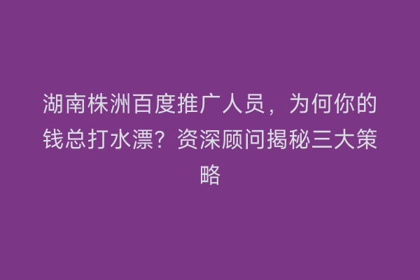 湖南株洲百度推广人员，为何你的钱总打水漂？资深顾问揭秘三大策略