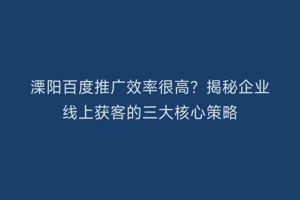 溧阳百度推广效率很高？揭秘企业线上获客的三大核心策略