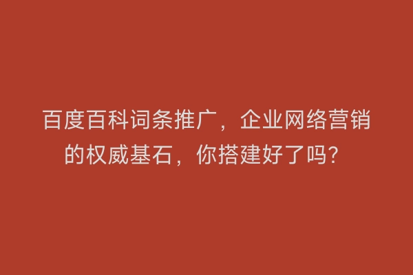 百度百科词条推广，企业网络营销的权威基石，你搭建好了吗？