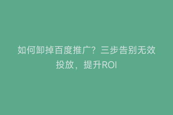 如何卸掉百度推广？三步告别无效投放，提升ROI