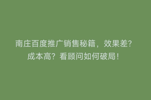 南庄百度推广销售秘籍，效果差？成本高？看顾问如何破局！