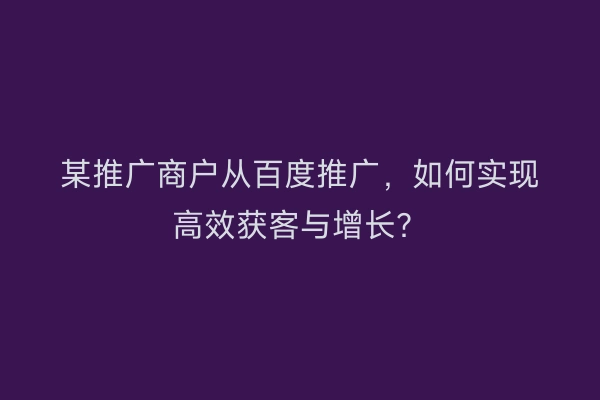 某推广商户从百度推广，如何实现高效获客与增长？