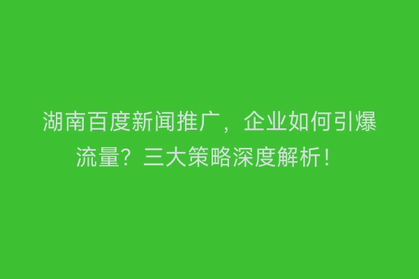 湖南百度新闻推广，企业如何引爆流量？三大策略深度解析！