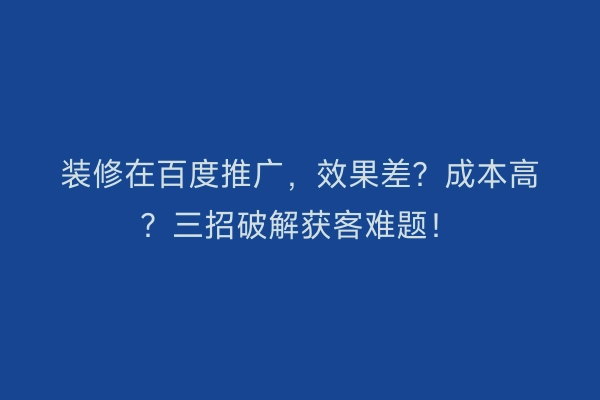 装修在百度推广，效果差？成本高？三招破解获客难题！