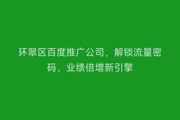 环翠区百度推广公司，解锁流量密码，业绩倍增新引擎