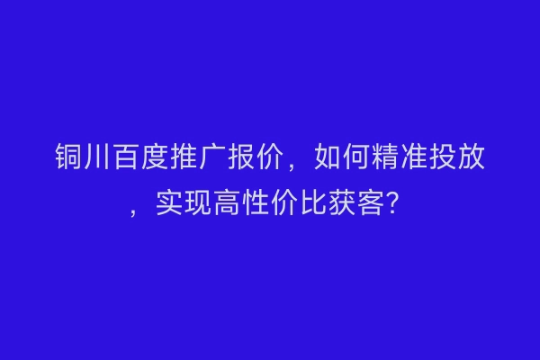 铜川百度推广报价，如何精准投放，实现高性价比获客？