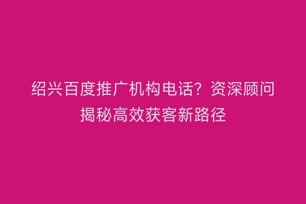 绍兴百度推广机构电话？资深顾问揭秘高效获客新路径