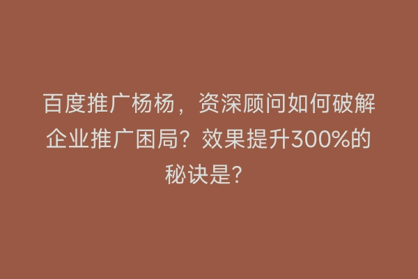 百度推广杨杨，资深顾问如何破解企业推广困局？效果提升300%的秘诀是？