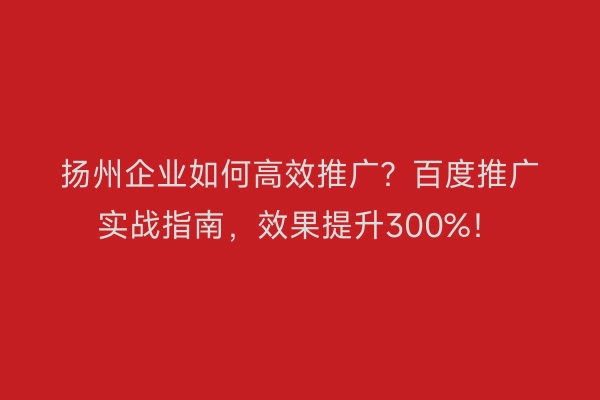 扬州企业如何高效推广？百度推广实战指南，效果提升300%！