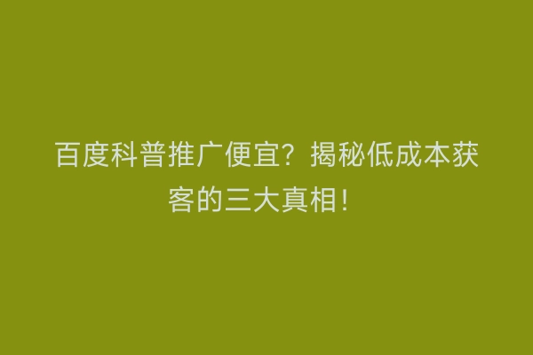 百度科普推广便宜？揭秘低成本获客的三大真相！