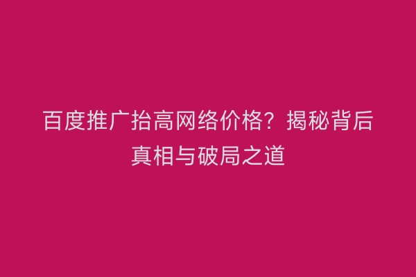 百度推广抬高网络价格？揭秘背后真相与破局之道