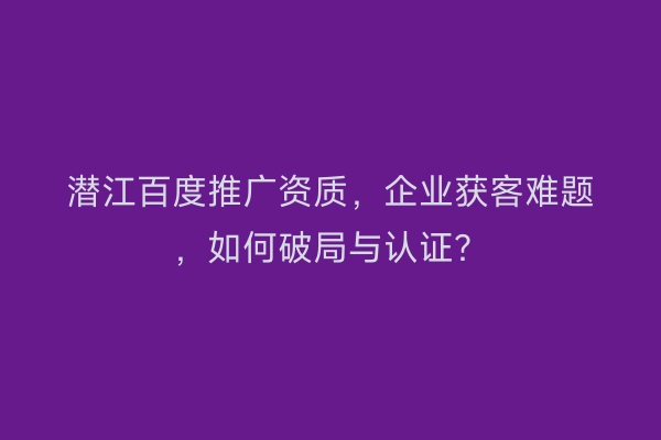 潜江百度推广资质，企业获客难题，如何破局与认证？