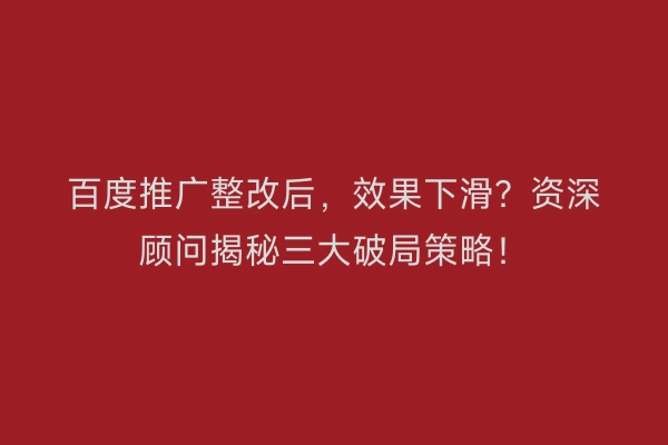 百度推广整改后，效果下滑？资深顾问揭秘三大破局策略！