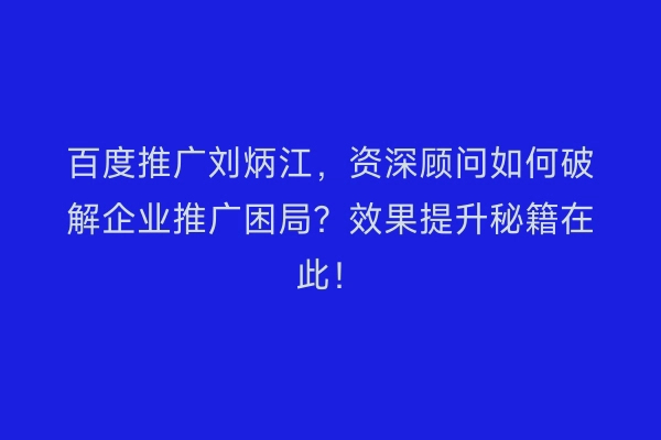 百度推广刘炳江，资深顾问如何破解企业推广困局？效果提升秘籍在此！