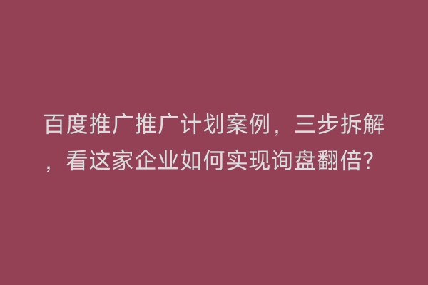百度推广推广计划案例，三步拆解，看这家企业如何实现询盘翻倍？