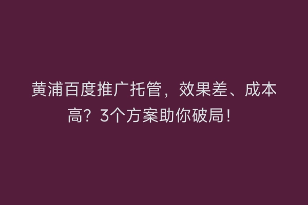 黄浦百度推广托管，效果差、成本高？3个方案助你破局！