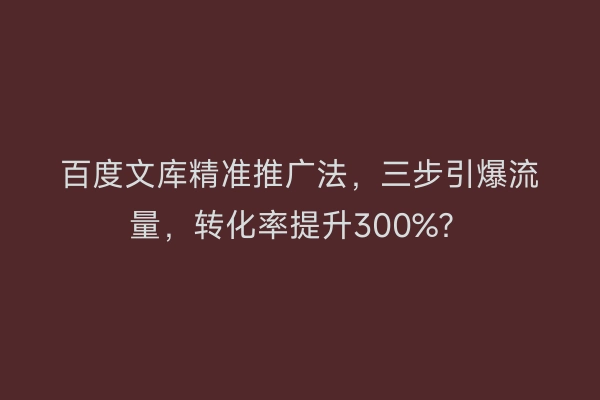 百度文库精准推广法，三步引爆流量，转化率提升300%？