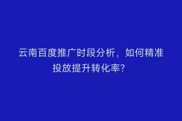 云南百度推广时段分析，如何精准投放提升转化率？