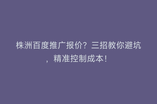株洲百度推广报价？三招教你避坑，精准控制成本！