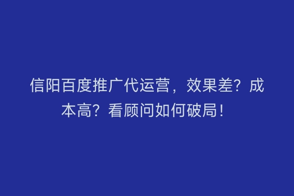信阳百度推广代运营，效果差？成本高？看顾问如何破局！
