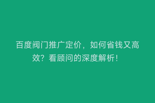 百度阀门推广定价，如何省钱又高效？看顾问的深度解析！