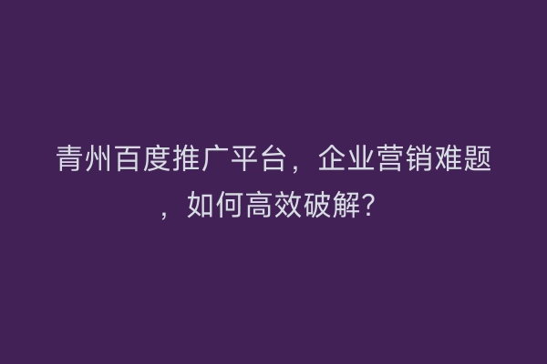 青州百度推广平台，企业营销难题，如何高效破解？
