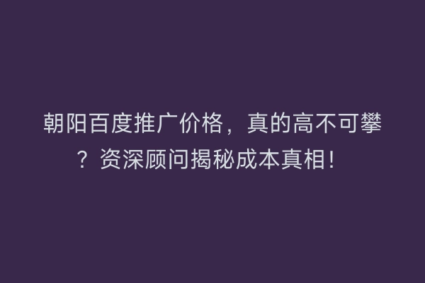 朝阳百度推广价格，真的高不可攀？资深顾问揭秘成本真相！
