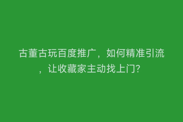 古董古玩百度推广，如何精准引流，让收藏家主动找上门？