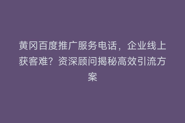 黄冈百度推广服务电话，企业线上获客难？资深顾问揭秘高效引流方案