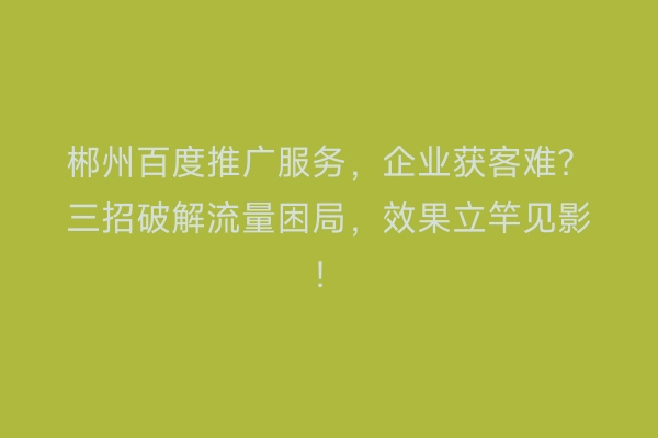郴州百度推广服务，企业获客难？三招破解流量困局，效果立竿见影！