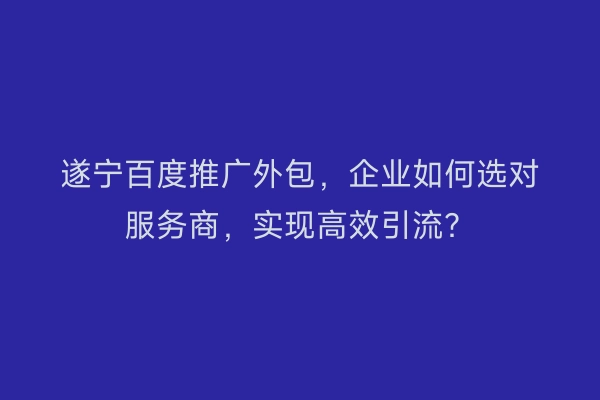 遂宁百度推广外包，企业如何选对服务商，实现高效引流？