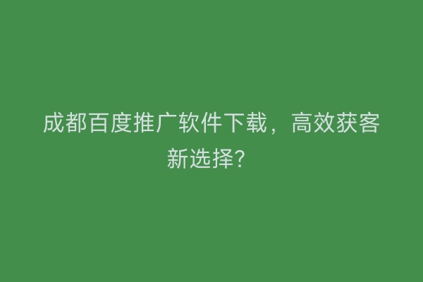 成都百度推广软件下载，高效获客新选择？