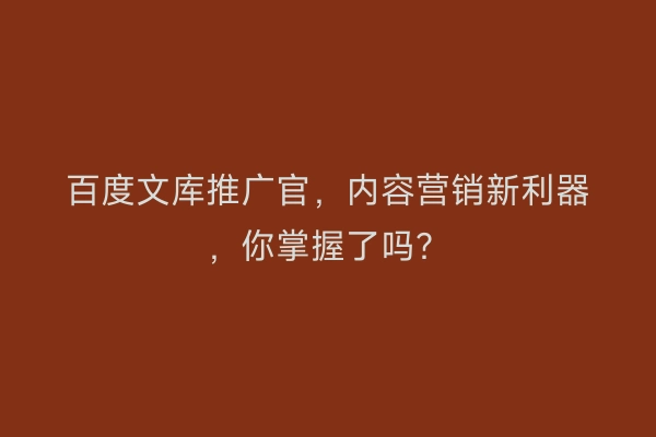 百度文库推广官，内容营销新利器，你掌握了吗？