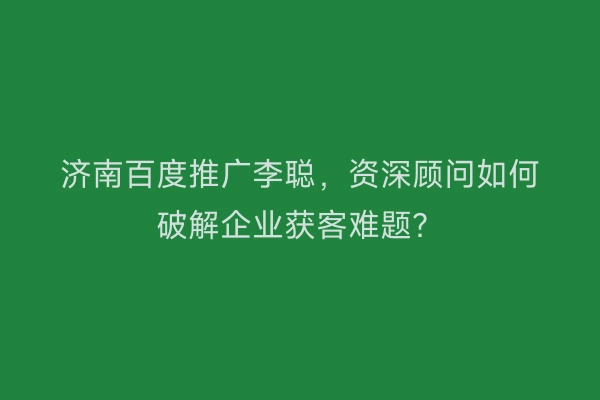 济南百度推广李聪，资深顾问如何破解企业获客难题？