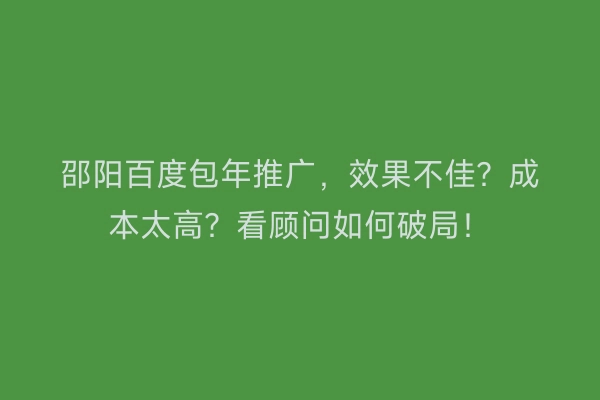 邵阳百度包年推广，效果不佳？成本太高？看顾问如何破局！