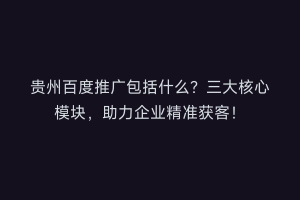 贵州百度推广包括什么？三大核心模块，助力企业精准获客！