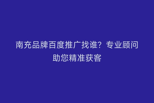 南充品牌百度推广找谁？专业顾问助您精准获客