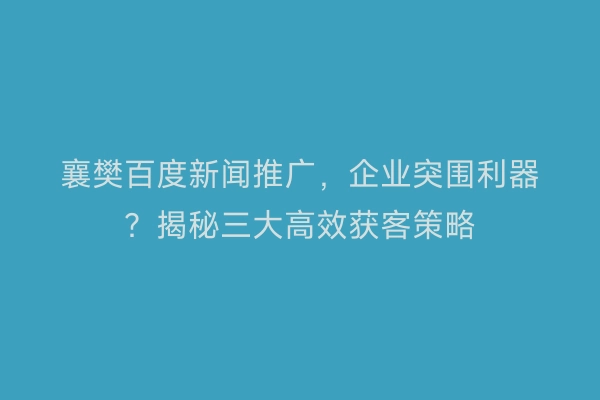 襄樊百度新闻推广，企业突围利器？揭秘三大高效获客策略