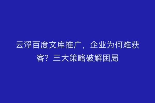 云浮百度文库推广，企业为何难获客？三大策略破解困局