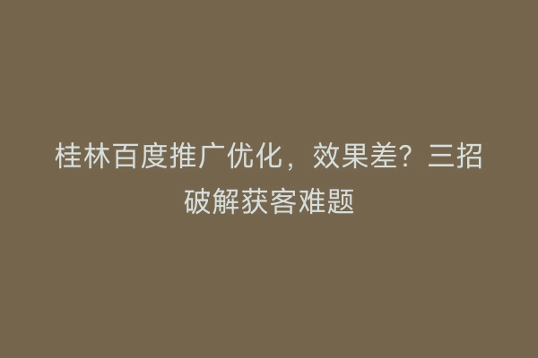 桂林百度推广优化，效果差？三招破解获客难题