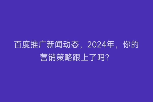 百度推广新闻动态，2024年，你的营销策略跟上了吗？