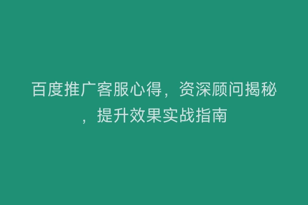 百度推广客服心得，资深顾问揭秘，提升效果实战指南