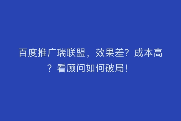百度推广瑞联盟，效果差？成本高？看顾问如何破局！