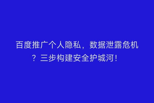 百度推广个人隐私，数据泄露危机？三步构建安全护城河！