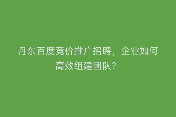 丹东百度竞价推广招聘，企业如何高效组建团队？