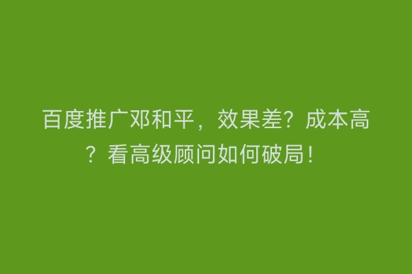 百度推广邓和平，效果差？成本高？看高级顾问如何破局！