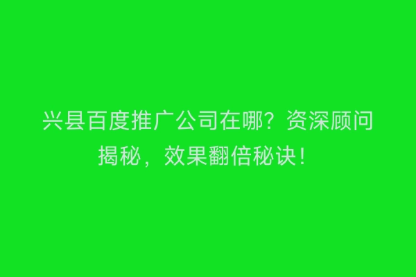 兴县百度推广公司在哪？资深顾问揭秘，效果翻倍秘诀！