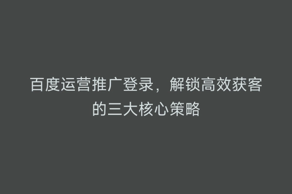 百度运营推广登录，解锁高效获客的三大核心策略